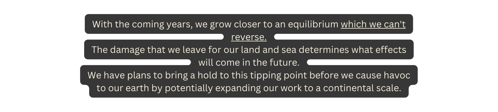 With the coming years we grow closer to an equilibrium which we can t reverse The damage that we leave for our land and sea determines what effects will come in the future We have plans to bring a hold to this tipping point before we cause havoc to our earth by potentially expanding our work to a continental scale