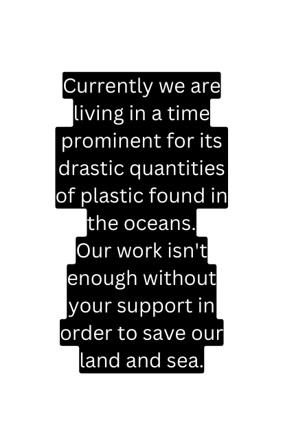 Currently we are living in a time prominent for its drastic quantities of plastic found in the oceans Our work isn t enough without your support in order to save our land and sea