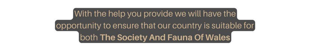 With the help you provide we will have the opportunity to ensure that our country is suitable for both The Society And Fauna Of Wales