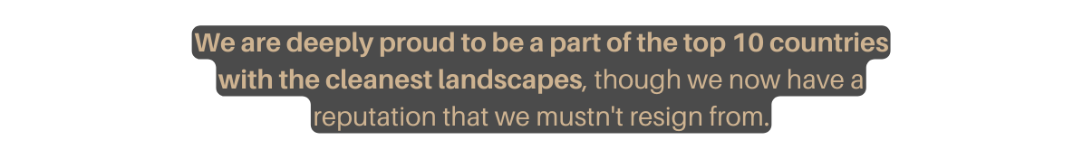 We are deeply proud to be a part of the top 10 countries with the cleanest landscapes though we now have a reputation that we mustn t resign from