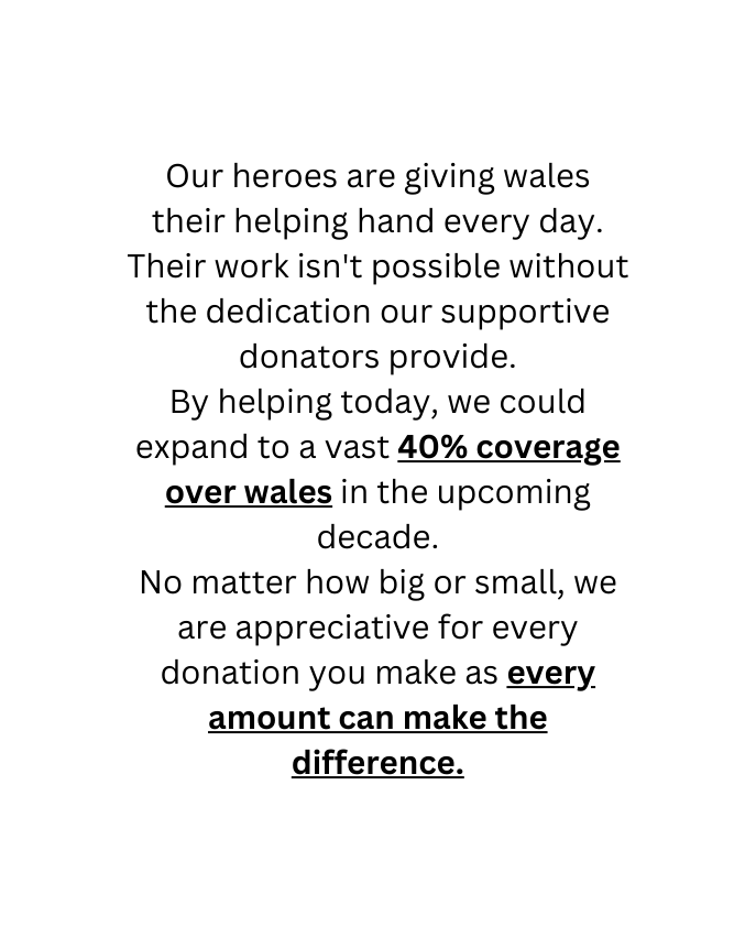 Our heroes are giving wales their helping hand every day Their work isn t possible without the dedication our supportive donators provide By helping today we could expand to a vast 40 coverage over wales in the upcoming decade No matter how big or small we are appreciative for every donation you make as every amount can make the difference
